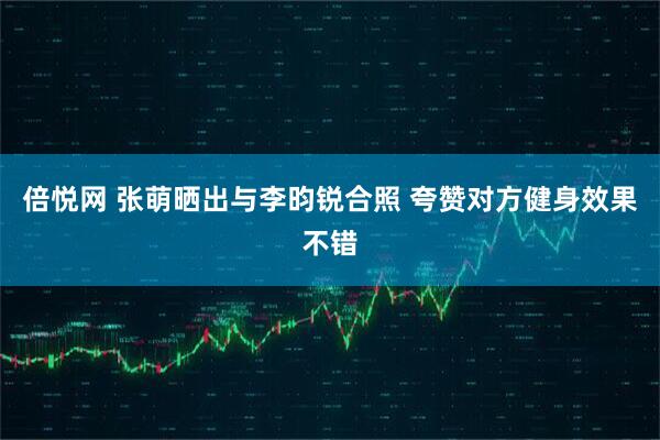 倍悦网 张萌晒出与李昀锐合照 夸赞对方健身效果不错