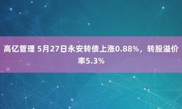 高亿管理 5月27日永安转债上涨0.88%，转股溢价率5.3%