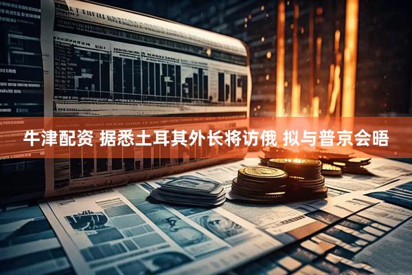 牛津配资 据悉土耳其外长将访俄 拟与普京会晤