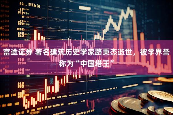 富途证券 著名建筑历史学家路秉杰逝世，被学界誉称为“中国塔王”