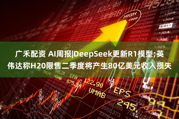 广禾配资 AI周报|DeepSeek更新R1模型;英伟达称H20限售二季度将产生80亿美元收入损失