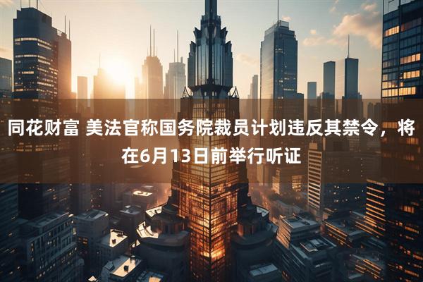 同花财富 美法官称国务院裁员计划违反其禁令，将在6月13日前举行听证