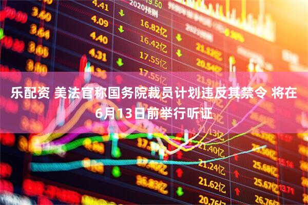 乐配资 美法官称国务院裁员计划违反其禁令 将在6月13日前举行听证