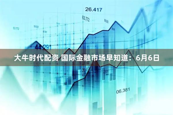 大牛时代配资 国际金融市场早知道：6月6日