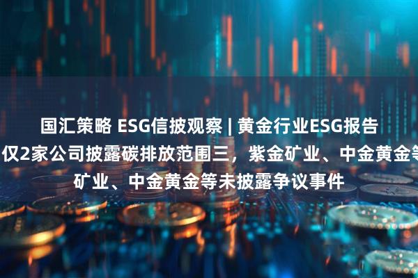 国汇策略 ESG信披观察 | 黄金行业ESG报告欠缺“含金量”：仅2家公司披露碳排放范围三，紫金矿业、中金黄金等未披露争议事件