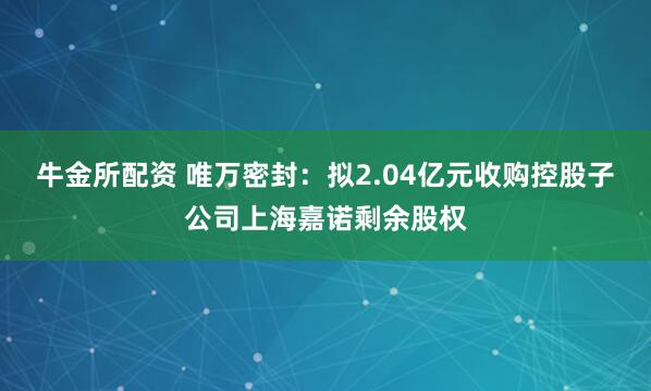 牛金所配资 唯万密封：拟2.04亿元收购控股子公司上海嘉诺剩余股权