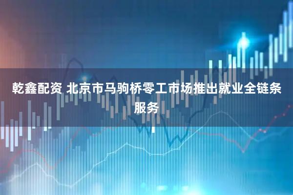 乾鑫配资 北京市马驹桥零工市场推出就业全链条服务