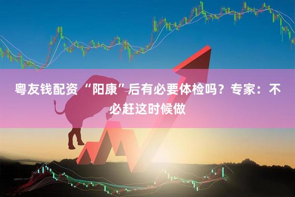 粤友钱配资 “阳康”后有必要体检吗？专家：不必赶这时候做