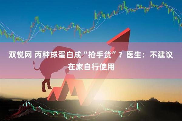 双悦网 丙种球蛋白成“抢手货”？医生：不建议在家自行使用