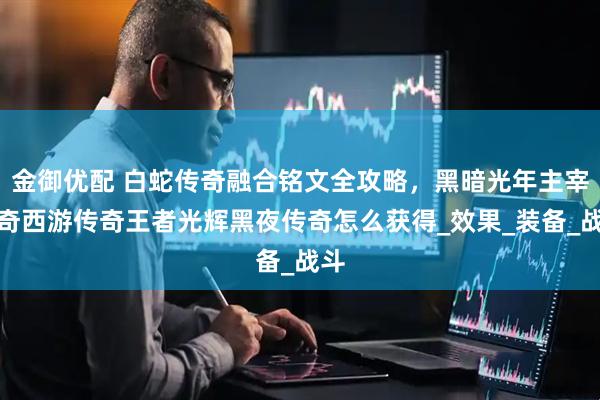 金御优配 白蛇传奇融合铭文全攻略，黑暗光年主宰传奇西游传奇王者光辉黑夜传奇怎么获得_效果_装备_战斗