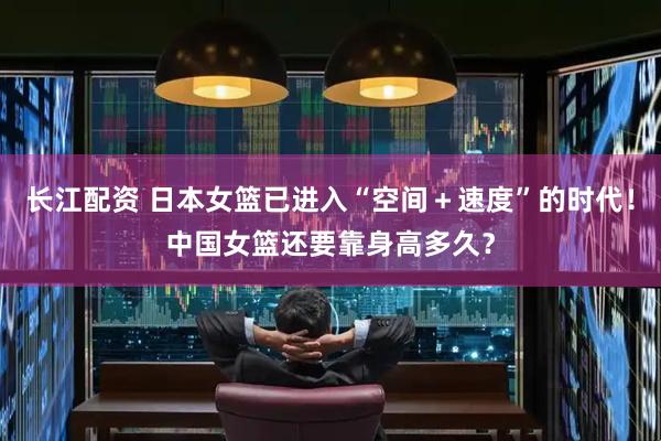 长江配资 日本女篮已进入“空间＋速度”的时代！中国女篮还要靠身高多久？