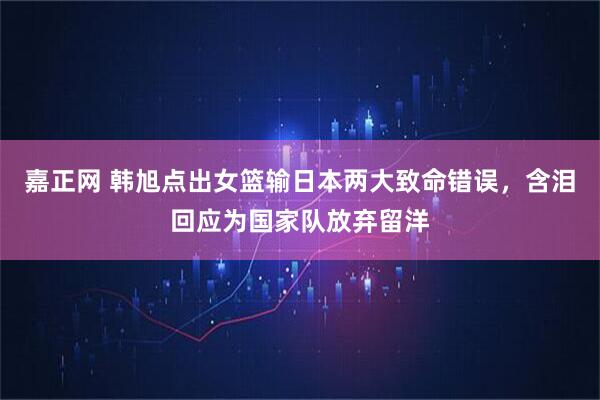 嘉正网 韩旭点出女篮输日本两大致命错误，含泪回应为国家队放弃留洋