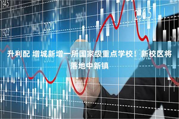 升利配 增城新增一所国家级重点学校！新校区将落地中新镇