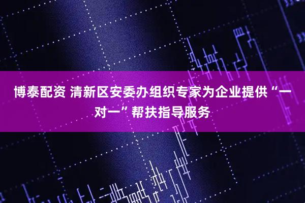 博泰配资 清新区安委办组织专家为企业提供“一对一”帮扶指导服务