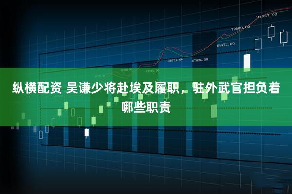 纵横配资 吴谦少将赴埃及履职，驻外武官担负着哪些职责