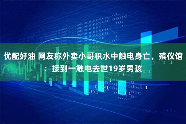 优配好油 网友称外卖小哥积水中触电身亡，殡仪馆：接到一触电去世19岁男孩