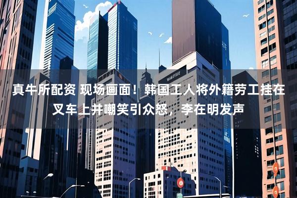 真牛所配资 现场画面！韩国工人将外籍劳工挂在叉车上并嘲笑引众怒，李在明发声