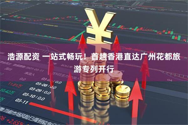 浩源配资 一站式畅玩！首趟香港直达广州花都旅游专列开行