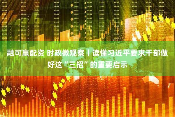 融可赢配资 时政微观察丨读懂习近平要求干部做好这“三招”的重要启示