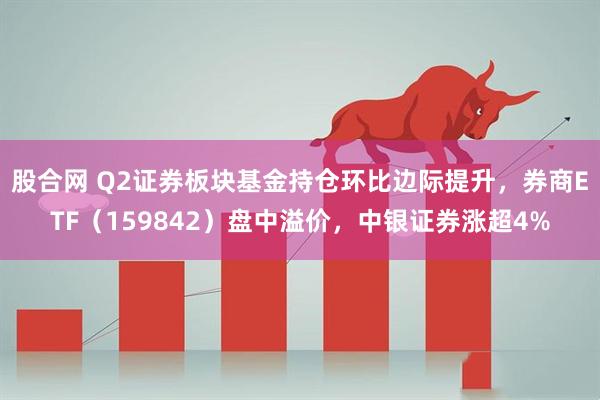 股合网 Q2证券板块基金持仓环比边际提升，券商ETF（159842）盘中溢价，中银证券涨超4%