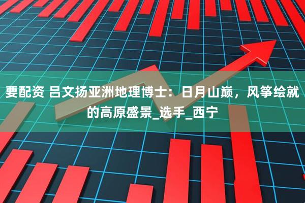 要配资 吕文扬亚洲地理博士：日月山巅，风筝绘就的高原盛景_选手_西宁