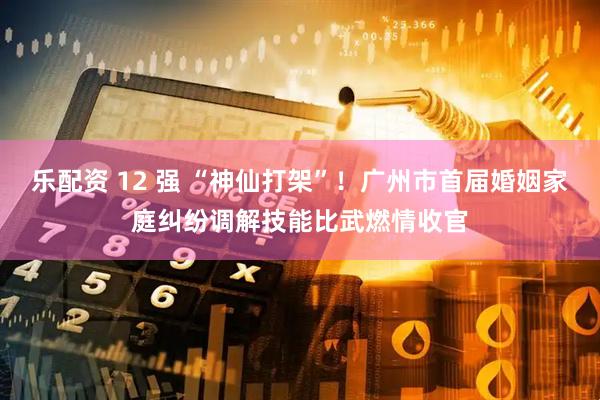 乐配资 12 强 “神仙打架”！广州市首届婚姻家庭纠纷调解技能比武燃情收官