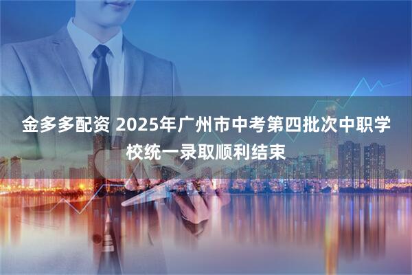 金多多配资 2025年广州市中考第四批次中职学校统一录取顺利结束