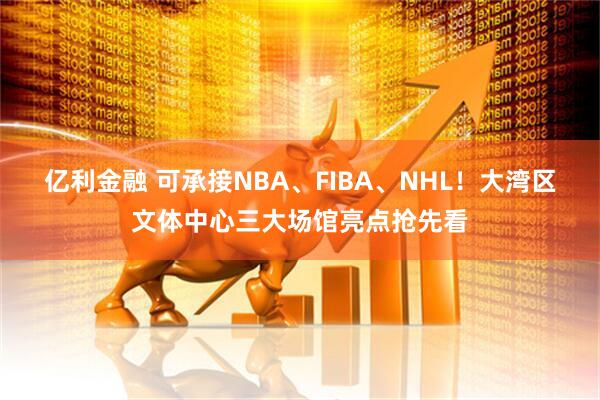 亿利金融 可承接NBA、FIBA、NHL！大湾区文体中心三大场馆亮点抢先看