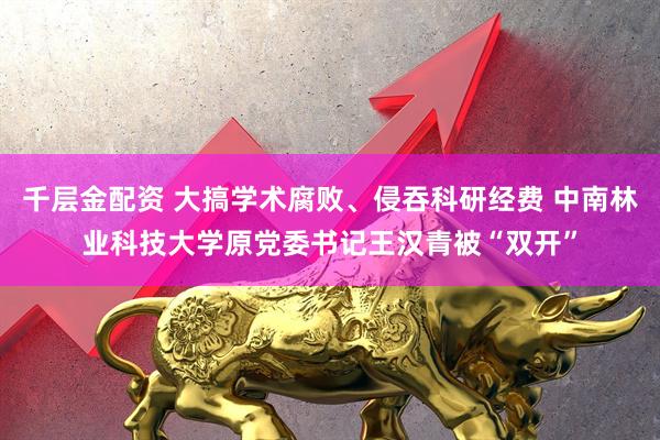 千层金配资 大搞学术腐败、侵吞科研经费 中南林业科技大学原党委书记王汉青被“双开”
