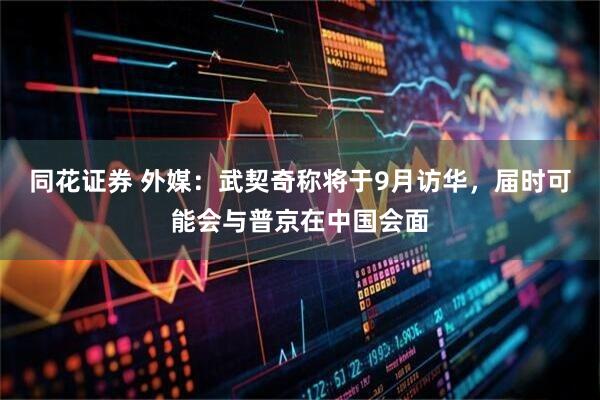 同花证券 外媒：武契奇称将于9月访华，届时可能会与普京在中国会面