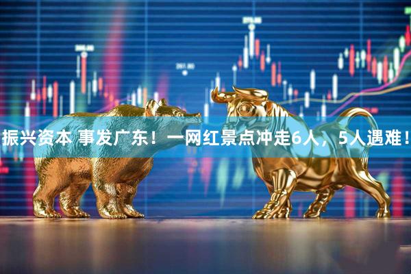 振兴资本 事发广东！一网红景点冲走6人，5人遇难！