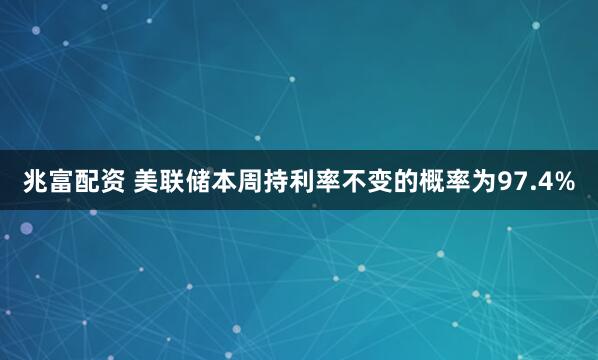 兆富配资 美联储本周持利率不变的概率为97.4%