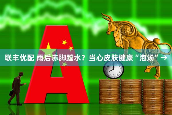 联丰优配 雨后赤脚蹚水？当心皮肤健康“泡汤”→