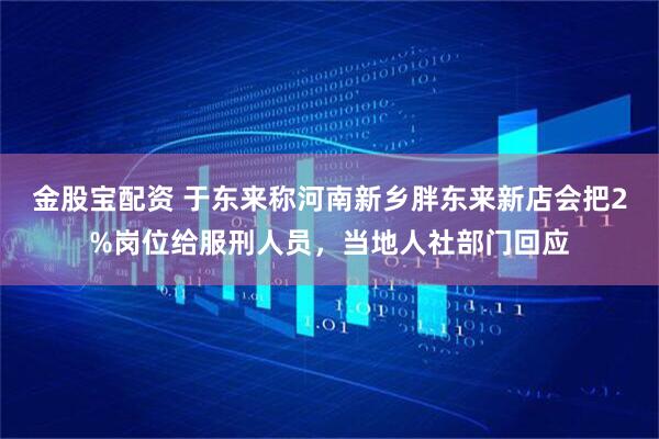 金股宝配资 于东来称河南新乡胖东来新店会把2%岗位给服刑人员，当地人社部门回应