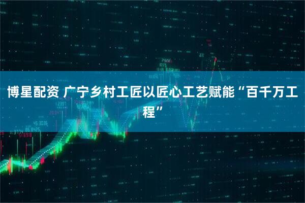 博星配资 广宁乡村工匠以匠心工艺赋能“百千万工程”