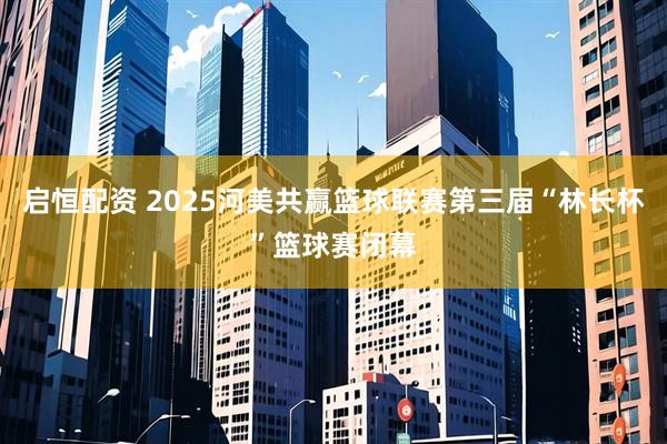 启恒配资 2025河美共赢篮球联赛第三届“林长杯”篮球赛闭幕