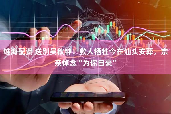 维海配资 送别吴秋钟！救人牺牲今在汕头安葬，宗亲悼念“为你自豪”