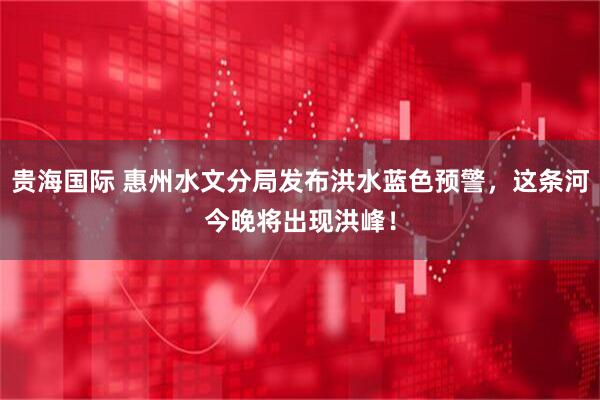 贵海国际 惠州水文分局发布洪水蓝色预警，这条河今晚将出现洪峰！