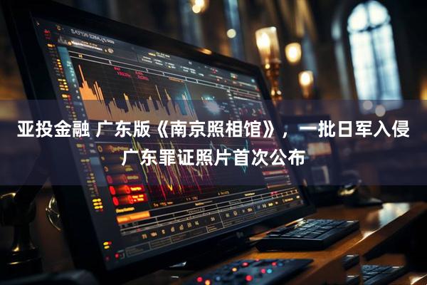 亚投金融 广东版《南京照相馆》，一批日军入侵广东罪证照片首次公布