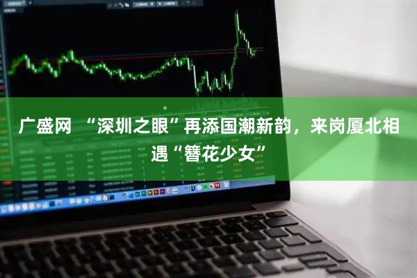 广盛网  “深圳之眼”再添国潮新韵，来岗厦北相遇“簪花少女”