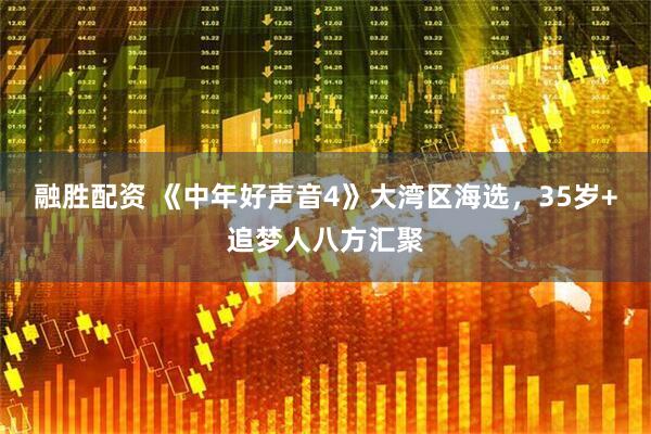 融胜配资 《中年好声音4》大湾区海选，35岁+追梦人八方汇聚