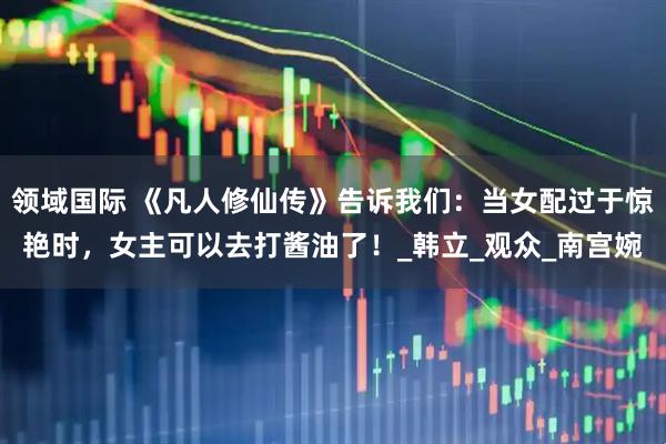 领域国际 《凡人修仙传》告诉我们：当女配过于惊艳时，女主可以去打酱油了！_韩立_观众_南宫婉