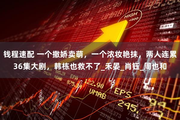 钱程速配 一个撒娇卖萌，一个浓妆艳抹，两人连累36集大剧，韩栋也救不了_禾晏_肖钰_周也和