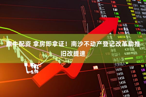 鼎牛配资 拿房即拿证！南沙不动产登记改革助推旧改提速