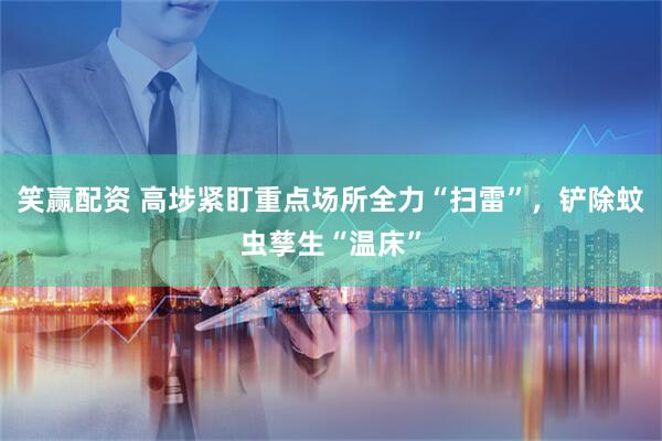 笑赢配资 高埗紧盯重点场所全力“扫雷”，铲除蚊虫孳生“温床”