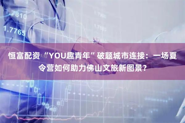 恒富配资 “YOU趣青年”破题城市连接：一场夏令营如何助力佛山文旅新图景？