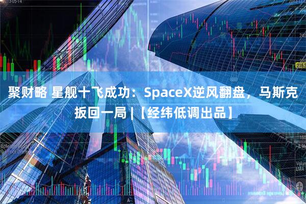 聚财略 星舰十飞成功：SpaceX逆风翻盘，马斯克扳回一局 |【经纬低调出品】