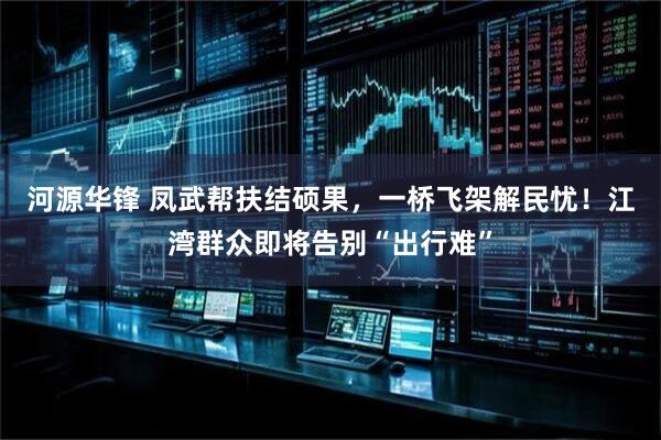 河源华锋 凤武帮扶结硕果，一桥飞架解民忧！江湾群众即将告别“出行难”