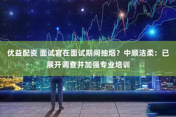优益配资 面试官在面试期间抽烟？中顺洁柔：已展开调查并加强专业培训