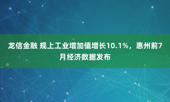 龙信金融 规上工业增加值增长10.1%，惠州前7月经济数据发布